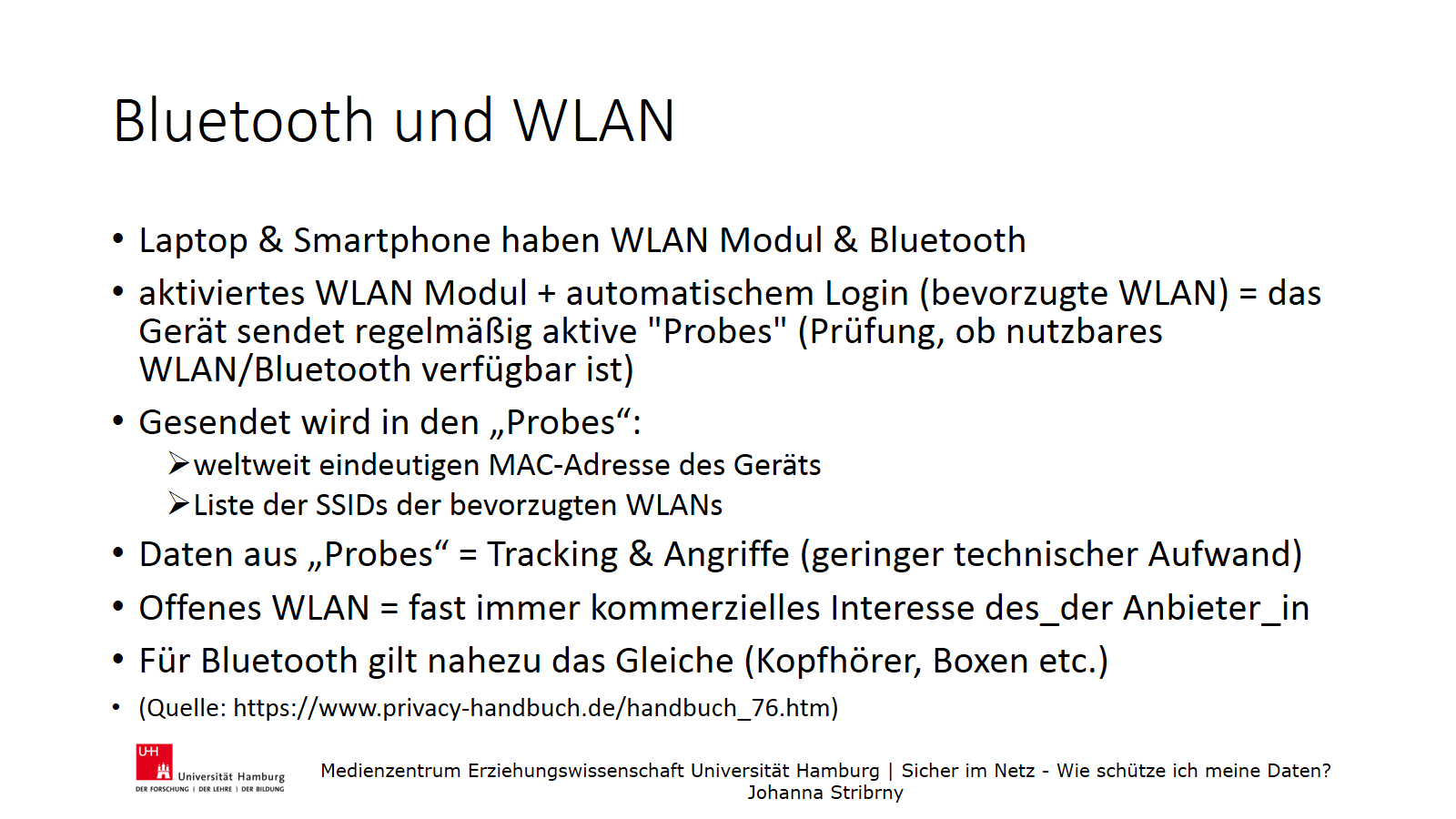 Bluetooth und WLAN | Laptop & Smartphone haben WLAN Modul & Bluetooth
 | aktiviertes WLAN Modul + automatischem Login (bevorzugte WLAN) = das Gerät sendet regelmäßig aktive "Probes" (Prüfung, ob nutzbares WLAN/Bluetooth verfügbar ist)
 | Gesendet wird in den „Probes“:
 | weltweit eindeutigen MAC-Adresse des Geräts
 | Liste der SSIDs der bevorzugten WLANs
 | Daten aus „Probes“ = Tracking & Angriffe (geringer technischer Aufwand)
 | Offenes WLAN = fast immer kommerzielles Interesse des_der Anbieter_in
 | Für Bluetooth gilt nahezu das Gleiche (Kopfhörer, Boxen etc.)
 | (Quelle: https://www.privacy-handbuch.de/handbuch_76.htm)
