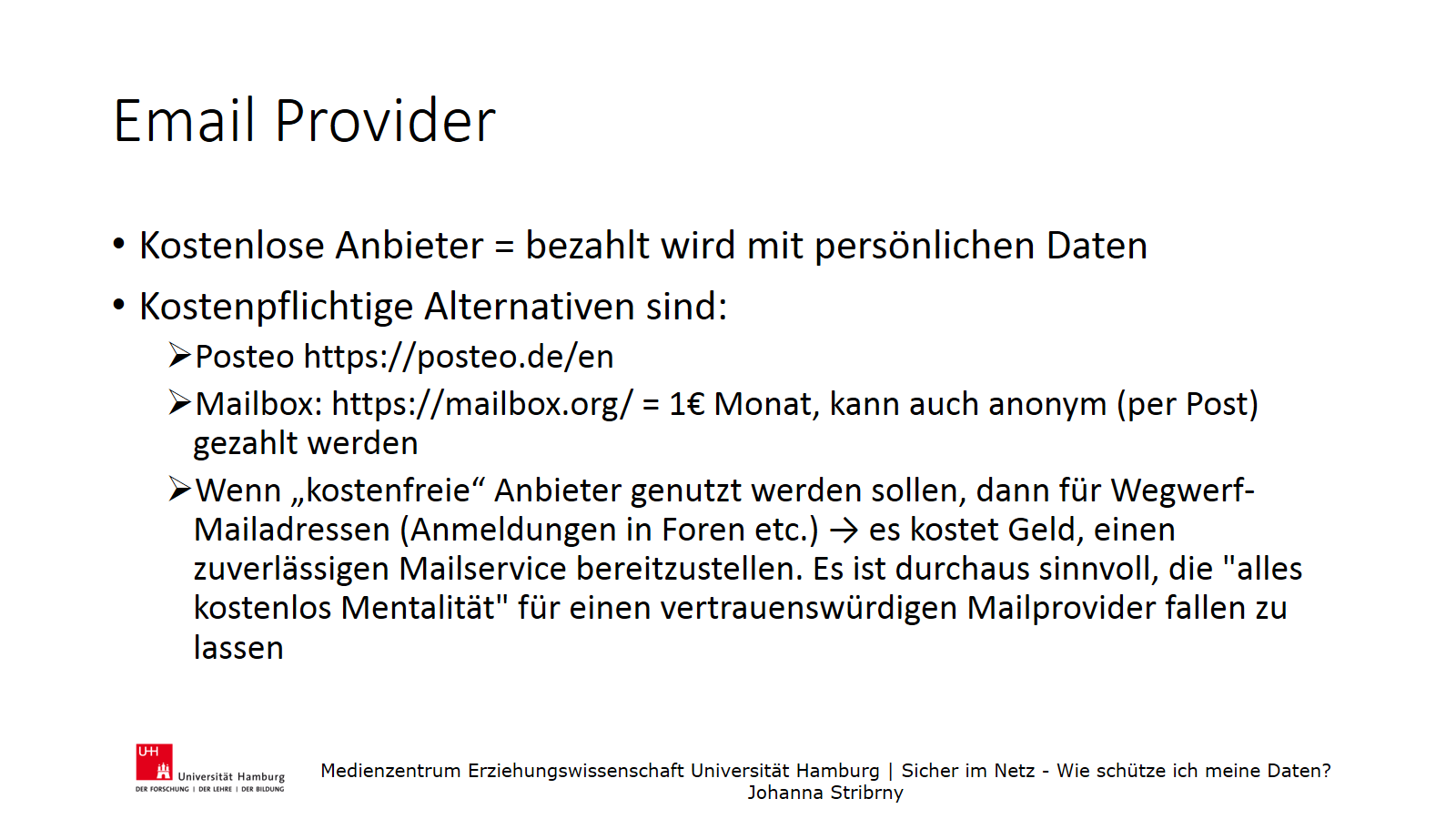 Email Provider | Kostenlose Anbieter = bezahlt wird mit persönlichen Daten
 | Kostenpflichtige Alternativen sind:
 Posteo https://posteo.de/en
, Mailbox: https://mailbox.org/ = 1€ Monat, kann auch anonym (per Post) gezahlt werden
, Wenn „kostenfreie“ Anbieter genutzt werden sollen, dann für Wegwerf-Mailadressen (Anmeldungen in Foren etc.) → es kostet Geld, einen zuverlässigen Mailservice bereitzustellen. Es ist durchaus sinnvoll, die "alles kostenlos Mentalität" für einen vertrauenswürdigen Mailprovider fallen zu lassen
